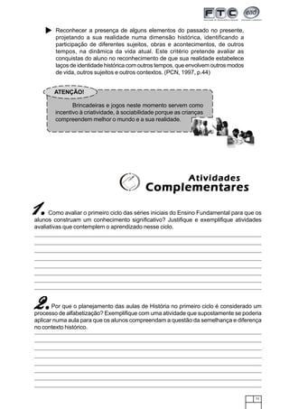 71
Reconhecer a presença de alguns elementos do passado no presente,
projetando a sua realidade numa dimensão histórica, identificando a
participação de diferentes sujeitos, obras e acontecimentos, de outros
tempos, na dinâmica da vida atual. Este critério pretende avaliar as
conquistas do aluno no reconhecimento de que sua realidade estabelece
laços de identidade histórica com outros tempos, que envolvem outros modos
de vida, outros sujeitos e outros contextos. (PCN, 1997, p.44)
Como avaliar o primeiro ciclo das séries iniciais do Ensino Fundamental para que os
alunos construam um conhecimento significativo? Justifique e exemplifique atividades
avaliativas que contemplem o aprendizado nesse ciclo.
Por que o planejamento das aulas de História no primeiro ciclo é considerado um
processo de alfabetização? Exemplifique com uma atividade que supostamente se poderia
aplicar numa aula para que os alunos compreendam a questão da semelhança e diferença
no contexto histórico.
ATENÇÃO!
Brincadeiras e jogos neste momento servem como
incentivo à criatividade, à sociabilidade porque as crianças
compreendem melhor o mundo e a sua realidade.
AtividadesAtividadesAtividadesAtividadesAtividades
ComplementaresComplementaresComplementaresComplementaresComplementares
11111.....
2.2.2.2.2.
 