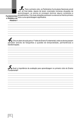 72
Fundamentos
e Didática da
História I
Para o primeiro ciclo, os Parâmetros Curriculares Nacionais prevê
que, ao final deste, depois de terem vivenciado inúmeras situações de
aprendizagem, os alunos já consigam dominar alguns conteúdos e
procedimentos. Crie duas situações que levem os alunos ao final do primeiro
ciclo a uma aprendizagem significativa.
Crie um plano de aula para a 1ª série do Ensino Fundamental, onde os alunos possam
perceber através de fotografias a questão de temporalidade, permanências e
transformações.
Qual a importância da avaliação para aprendizagem no primeiro ciclo do Ensino
Fundamental?
3.3.3.3.3.
4.4.4.4.4.
5.5.5.5.5.
 