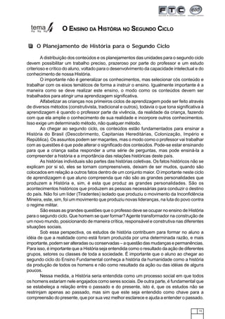 73
A distribuição dos conteúdos e os planejamentos das unidades para o segundo ciclo
devem possibilitar um trabalho preciso, prazeroso por parte do professor e um estudo
criterioso e crítico do aluno, voltado para o desenvolvimento da capacidade intelectual e do
conhecimento de nossa História.
O importante não é generalizar os conhecimentos, mas selecionar cós conteúdo e
trabalhar com os eixos temáticos de forma a instruir o ensino. Igualmente importante é a
maneira como se deve realizar este ensino, o modo como os conteúdos devem ser
trabalhados para atingir uma aprendizagem significativa.
Alfabetizar as crianças nos primeiros ciclos de aprendizagem pode ser feito através
de diversos métodos (construtivista, tradicional e outros), todavia o que tona significativa à
aprendizagem é quando o professor parte da vivência, da realidade da criança, fazendo
com que ela amplie o conhecimento de sua realidade e incorpore outros conhecimentos.
Isso exige um determinado método, não qualquer método.
Ao chegar ao segundo ciclo, os conteúdos estão fundamentados para ensinar a
História do Brasil (Descobrimento, Capitanias Hereditárias, Colonização, Império e
República). Os assuntos podem ser maçantes, mas o modo como o professor vai trabalhar
com as questões é que pode alterar o significado dos conteúdos. Pode-se estar ensinando
para que a criança saiba responder a uma série de perguntas, mas pode ensiná-la a
compreender a história e a importância das relações históricas deste país.
As histórias individuais são partes das histórias coletivas. Os fatos históricos não se
explicam por si só, eles se tornam compreensíveis, deixam de ser mudos, quando são
colocados em relação a outros fatos dentro de um conjunto maior. O importante neste ciclo
de aprendizagem é que aluno compreenda que não são as grandes personalidades que
produzem a História e, sim, é esta que produz as grandes personalidades. São os
acontecimentos históricos que produzem as pessoas necessárias para conduzir o destino
do país. Não foi um líder (Tiradentes) isolado que produziu o movimento da Inconfidência
Mineira, este, sim, foi um movimento que produziu novas lideranças, na luta do povo contra
o regime militar.
São essas as grandes questões que o professo deve se ocupar no ensino de História
para o segundo ciclo. Que homem se quer formar?Agente transformador na construção de
um novo mundo, posicionando de maneira crítica, responsável e construtiva nas diferentes
situações sociais.
Sob essa perspectiva, os estudos de história contribuem para formar no aluno a
idéia de que a realidade como está foram produzida por uma determinada razão, e mais
importante, podem ser alteradas ou conservadas – a questão das mudanças e permanências.
Para isso, é importante que a História seja entendida como o resultado da ação de diferentes
grupos, setores ou classes de toda a sociedade. É importante que o aluno ao chegar ao
segundo ciclo do Ensino Fundamental conheça a história da humanidade como a história
da produção de todos os homens e não como resultado da ação ou das idéias de alguns
poucos.
Nessa medida, a História seria entendida como um processo social em que todos
os homens estariam nele engajados como seres sociais. De outra parte, é fundamental que
se estabeleça a relação entre o passado e do presente, isto é, que os estudos não se
restrinjam apenas ao passado, mas sim que este seja entendido como chave para a
compreensão do presente, que por sua vez melhor esclarece e ajuda a entender o passado.
O Planejamento de História para o Segundo Ciclo
O ENSINO DA HISTÓRIA NO SEGUNDO CICLO
 