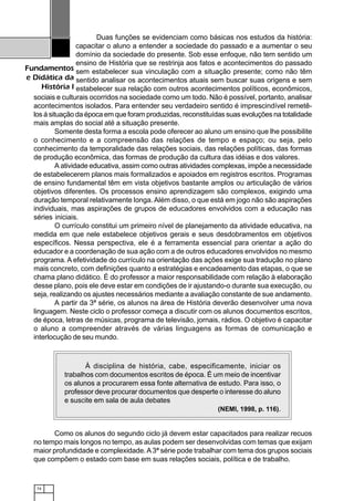 74
Fundamentos
e Didática da
História I
Duas funções se evidenciam como básicas nos estudos da história:
capacitar o aluno a entender a sociedade do passado e a aumentar o seu
domínio da sociedade do presente. Sob esse enfoque, não tem sentido um
ensino de História que se restrinja aos fatos e acontecimentos do passado
sem estabelecer sua vinculação com a situação presente; como não têm
sentido analisar os acontecimentos atuais sem buscar suas origens e sem
estabelecer sua relação com outros acontecimentos políticos, econômicos,
sociais e culturais ocorridos na sociedade como um todo. Não é possível, portanto, analisar
acontecimentos isolados. Para entender seu verdadeiro sentido é imprescindível remetê-
los á situação da época em que foram produzidas, reconstituídas suas evoluções na totalidade
mais amplas do social até a situação presente.
Somente desta forma a escola pode oferecer ao aluno um ensino que lhe possibilite
o conhecimento e a compreensão das relações de tempo e espaço; ou seja, pelo
conhecimento da temporalidade das relações sociais, das relações políticas, das formas
de produção econômica, das formas de produção da cultura das idéias e dos valores.
A atividade educativa, assim como outras atividades complexas, impõe a necessidade
de estabelecerem planos mais formalizados e apoiados em registros escritos. Programas
de ensino fundamental têm em vista objetivos bastante amplos ou articulação de vários
objetivos diferentes. Os processos ensino aprendizagem são complexos, exigindo uma
duração temporal relativamente longa. Além disso, o que está em jogo não são aspirações
individuais, mas aspirações de grupos de educadores envolvidos com a educação nas
séries iniciais.
O currículo constitui um primeiro nível de planejamento da atividade educativa, na
medida em que nele estabelece objetivos gerais e seus desdobramentos em objetivos
específicos. Nessa perspectiva, ele é a ferramenta essencial para orientar a ação do
educador e a coordenação de sua ação com a de outros educadores envolvidos no mesmo
programa. A efetividade do currículo na orientação das ações exige sua tradução no plano
mais concreto, com definições quanto a estratégias e encadeamento das etapas, o que se
chama plano didático. É do professor a maior responsabilidade com relação à elaboração
desse plano, pois ele deve estar em condições de ir ajustando-o durante sua execução, ou
seja, realizando os ajustes necessários mediante a avaliação constante de sue andamento.
A partir da 3ª série, os alunos na área de História deverão desenvolver uma nova
linguagem. Neste ciclo o professor começa a discutir com os alunos documentos escritos,
de época, letras de músicas, programa de televisão, jornais, rádios. O objetivo é capacitar
o aluno a compreender através de várias linguagens as formas de comunicação e
interlocução de seu mundo.
Como os alunos do segundo ciclo já devem estar capacitados para realizar recuos
no tempo mais longos no tempo, as aulas podem ser desenvolvidas com temas que exijam
maior profundidade e complexidade.A3ª série pode trabalhar com tema dos grupos sociais
que compõem o estado com base em suas relações sociais, política e de trabalho.
123456789012345678901234567890121234567890123456789012345678901212345678901234567890123456789012123456789012345678901
123456789012345678901234567890121234567890123456789012345678901212345678901234567890123456789012123456789012345678901
123456789012345678901234567890121234567890123456789012345678901212345678901234567890123456789012123456789012345678901
123456789012345678901234567890121234567890123456789012345678901212345678901234567890123456789012123456789012345678901123456789012345678901234567890121234567890123456789012345678901212345678901234567890123456789012123456789012345678901
123456789012345678901234567890121234567890123456789012345678901212345678901234567890123456789012123456789012345678901
123456789012345678901234567890121234567890123456789012345678901212345678901234567890123456789012123456789012345678901
123456789012345678901234567890121234567890123456789012345678901212345678901234567890123456789012123456789012345678901
123456789012345678901234567890121234567890123456789012345678901212345678901234567890123456789012123456789012345678901
123456789012345678901234567890121234567890123456789012345678901212345678901234567890123456789012123456789012345678901
123456789012345678901234567890121234567890123456789012345678901212345678901234567890123456789012123456789012345678901
123456789012345678901234567890121234567890123456789012345678901212345678901234567890123456789012123456789012345678901
123456789012345678901234567890121234567890123456789012345678901212345678901234567890123456789012123456789012345678901
123456789012345678901234567890121234567890123456789012345678901212345678901234567890123456789012123456789012345678901
123456789012345678901234567890121234567890123456789012345678901212345678901234567890123456789012123456789012345678901
123456789012345678901234567890121234567890123456789012345678901212345678901234567890123456789012123456789012345678901
123456789012345678901234567890121234567890123456789012345678901212345678901234567890123456789012123456789012345678901
123456789012345678901234567890121234567890123456789012345678901212345678901234567890123456789012123456789012345678901
123456789012345678901234567890121234567890123456789012345678901212345678901234567890123456789012123456789012345678901
123456789012345678901234567890121234567890123456789012345678901212345678901234567890123456789012123456789012345678901123456789012345678901234567890121234567890123456789012345678901212345678901234567890123456789012123456789012345678901
123456789012345678901234567890121234567890123456789012345678901212345678901234567890123456789012123456789012345678901
123456789012345678901234567890121234567890123456789012345678901212345678901234567890123456789012123456789012345678901
123456789012345678901234567890121234567890123456789012345678901212345678901234567890123456789012123456789012345678901
123456789012345678901234567890121234567890123456789012345678901212345678901234567890123456789012123456789012345678901
123456789012345678901234567890121234567890123456789012345678901212345678901234567890123456789012123456789012345678901
123456789012345678901234567890121234567890123456789012345678901212345678901234567890123456789012123456789012345678901
123456789012345678901234567890121234567890123456789012345678901212345678901234567890123456789012123456789012345678901
123456789012345678901234567890121234567890123456789012345678901212345678901234567890123456789012123456789012345678901123456789012345678901234567890121234567890123456789012345678901212345678901234567890123456789012123456789012345678901
123456789012345678901234567890121234567890123456789012345678901212345678901234567890123456789012123456789012345678901
123456789012345678901234567890121234567890123456789012345678901212345678901234567890123456789012123456789012345678901
123456789012345678901234567890121234567890123456789012345678901212345678901234567890123456789012123456789012345678901
À disciplina de história, cabe, especificamente, iniciar os
trabalhos com documentos escritos de época. É um meio de incentivar
os alunos a procurarem essa fonte alternativa de estudo. Para isso, o
professor deve procurar documentos que desperte o interesse do aluno
e suscite em sala de aula debates
(NEMI, 1998, p. 116).
 