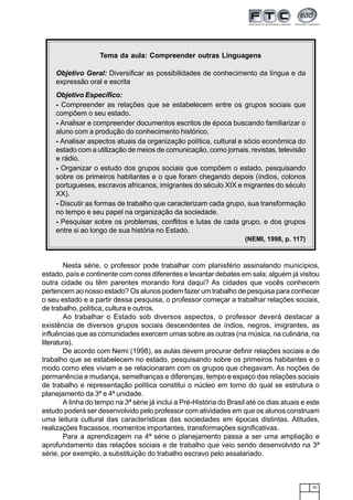 75
Nesta série, o professor pode trabalhar com planisfério assinalando municípios,
estado, país e continente com cores diferentes e levantar debates em sala; alguém já visitou
outra cidade ou têm parentes morando fora daqui? As cidades que vocês conhecem
pertencem ao nosso estado? Os alunos podem fazer um trabalho de pesquisa para conhecer
o seu estado e a partir dessa pesquisa, o professor começar a trabalhar relações sociais,
de trabalho, política, cultura e outros.
Ao trabalhar o Estado sob diversos aspectos, o professor deverá destacar a
existência de diversos grupos sociais descendentes de índios, negros, imigrantes, as
influências que as comunidades exercem umas sobre as outras (na música, na culinária, na
literatura).
De acordo com Nemi (1998), as aulas devem procurar definir relações sociais e de
trabalho que se estabelecem no estado, pesquisando sobre os primeiros habitantes e o
modo como eles viviam e se relacionaram com os grupos que chegavam. As noções de
permanência e mudança, semelhanças e diferenças, tempo e espaço das relações sociais
de trabalho e representação política constitui o núcleo em torno do qual se estrutura o
planejamento da 3ª e 4ª unidade.
A linha do tempo na 3ª série já inclui a Pré-História do Brasil até os dias atuais e este
estudo poderá ser desenvolvido pelo professor com atividades em que os alunos construam
uma leitura cultural das características das sociedades em épocas distintas. Atitudes,
realizações fracassos, momentos importantes, transformações significativas.
Para a aprendizagem na 4ª série o planejamento passa a ser uma ampliação e
aprofundamento das relações sociais e de trabalho que veio sendo desenvolvido na 3ª
série, por exemplo, a substituição do trabalho escravo pelo assalariado.
Tema da aula: Compreender outras Linguagens
Objetivo Geral: Diversificar as possibilidades de conhecimento da língua e da
expressão oral e escrita
Objetivo Específico:
- Compreender as relações que se estabelecem entre os grupos sociais que
compõem o seu estado.
- Analisar e compreender documentos escritos de época buscando familiarizar o
aluno com a produção do conhecimento histórico.
- Analisar aspectos atuais da organização política, cultural e sócio econômica do
estado com a utilização de meios de comunicação, como jornais, revistas, televisão
e rádio.
- Organizar o estudo dos grupos sociais que compõem o estado, pesquisando
sobre os primeiros habitantes e o que foram chegando depois (índios, colonos
portugueses, escravos africanos, imigrantes do século XIX e migrantes do século
XX).
- Discutir as formas de trabalho que caracterizam cada grupo, sua transformação
no tempo e seu papel na organização da sociedade.
- Pesquisar sobre os problemas, conflitos e lutas de cada grupo, e dos grupos
entre si ao longo de sua história no Estado.
(NEMI, 1998, p. 117)
 