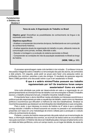 76
Fundamentos
e Didática da
História I
O processo aprendizagem neste ciclo também é de inclusão. O professor inicia as
discussões indagando sobre o trabalho e a remuneração dos pais dos alunos, de conhecidos
e dele próprio. Em seguida, pode pedir ao grupo para fazer uma pesquisa sobre as
profissões dos vizinhos, parentes e pais dos amigos. O resultado da pesquisa segundo
Nemi (1998) permitirá uma discussão sobre o que é ser assalariado no Brasil.
O que é o salário mínimo?TO que é o salário mínimo?TO que é o salário mínimo?TO que é o salário mínimo?TO que é o salário mínimo?Todos possuem seu trodos possuem seu trodos possuem seu trodos possuem seu trodos possuem seu traaaaabalhobalhobalhobalhobalho
rrrrreeeeegulamentado por lei? Os brgulamentado por lei? Os brgulamentado por lei? Os brgulamentado por lei? Os brgulamentado por lei? Os brasileirasileirasileirasileirasileiros fos fos fos fos forororororam sempram sempram sempram sempram sempreeeee
assalariados? Como era antes?assalariados? Como era antes?assalariados? Como era antes?assalariados? Como era antes?assalariados? Como era antes?
Uma outra atividade que pode ser desenvolvida em sala e a organização de um
painel apresentando as diversas formas de trabalho e as remunerações no Brasil. O trabalho
escravo, o trabalho artesanal (manual), o trabalho industrial, trabalho braçal.
É importante fazer o aluno identificar nestas atividades os interesses econômicos e
políticos que são responsáveis por este ou aquele tipo de trabalho, assim como os interesses
políticos e econômicos que dificultam a melhoria da vida dos trabalhadores. Sinalizar os
movimentos populares que destacam as reivindicações dos trabalhadores e suas conquistas.
Para o autor, o que interessa no ensino da história na 4ª série é que o professor
consiga estudar o trabalho no Brasil buscando as causas no passado e as necessidades
presentes com base em uma metodologia de ensino voltada para a produção e o estudo
crítico do conhecimento do aluno.
Portanto, o ensino de história nesse período não pode reduzir-se à memorização de
fatos, a informação detalhada dos eventos, ao acúmulo de dados sobre as circunstâncias
nas quais ocorreram.AHistória não deve ser trabalhada pelas crianças simplesmente como
um relato de fatos periféricos, como um campo neutro, ou um lugar de debate, às vezes de
Tema da aula: A Organização do Trabalho no Brasil
Objetivo geral: Diversificar as possibilidades de conhecimento da língua e da
expressão oral e escrita.
Objetivos específicos:
-Analisar e compreender documentos de época, familiarizando-se com a produção
do conhecimento histórico.
- Analisar aspectos atuais da organização do trabalho no país, utilizando meios de
comunicação como jornais, revistas, televisão e adio.
- Estudar a montagem e a evolução do sistema escravista no Brasil.
- Compreender as condições de vida da população assalariada no Brasil ao longo
da história.
(NEMI, 1998, p. 121)
 