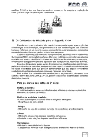 77
conflitos. A História tem que despertar no aluno um campo de pesquisa e produção do
saber que está longe de apontar para o consenso.
Prevalecem como no primeiro ciclo, os estudos comparativos para a percepção das
semelhanças e das diferenças, das permanências e das transformações das vivências
humanas no tempo, em um mesmo espaço, acrescentando as caracterizações e distinções
entre coletividades diferentes, pertencentes a outros espaços.
A seleção dos conteúdos de História no segundo ciclo, de acordo com os Parâmetros
Curriculares (1997), contempla trabalhar as diferentes histórias que compõem as relações
estabelecidas entre a coletividade local e outras coletividades de outros tempos e espaços,
contemplando diálogos entre presente e passado e os espaços locais, nacionais e mundiais.
Essa fase é importante que os alunos dimensionem as relações sociais, econômicas,
políticas e culturais que vivenciam, enriquecendo seu repertório histórico com informações
de outras localidades para que possam compreender que seu espaço circundante
estabelece diferentes relações locais, regionais, nacionais e mundiais.
Pela análise dos conteúdos selecionados para o segundo ciclo, de acordo com
Sistema Positivo de Ensino (2006, p. 30 -32), podem-se classificar os conteúdos e conceitos
da seguinte maneira:
Para os alunos que estão na 3ª série:
História e Memória
-A história da vida do aluno; as reflexões sobre a história e o tempo; as tradições
familiares; as normas de conduta.
História da sociedade brasileira
- A vinda dos europeus; o contato entre os indígenas e europeus.
- O significado do nome Brasil.
Europa
- O trabalho e a vida da sociedade européia no contexto das grandes viagens.
A África
- O trabalho africano nas aldeias e na colônia portuguesa.
- O cotidiano e as relações de poder nas aldeias africanas.
Os indígenas
- O trabalho nas sociedades indígenas.
- A aspectos do modo de viver, as organizações, diversidade, tradição e cultura
Os Conteúdos de História para o Segundo Ciclo
 