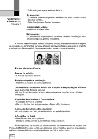 78
Fundamentos
e Didática da
História I
- Prática da guerra para a defesa da terra.
Os engenhos
- O modo de viver nos engenhos, nas fazendas e nas cidades – casa
grande e senzala.
- Relações de poder. Senhor e escravo.
A organização urbana
- A vida nos arraias e vilas.
Os imigrantes
- O trabalho dos imigrantes nas cidades e campos; contribuição para
a história regional, política imigratória.
A História na terceira série começa também a História do Brasil com temas a respeito
da imigração, os continentes: europeu, africano; os movimentos populacionais; o engenho
e as fazendas. Nesse período faz-se necessário o uso de um mapa histórico.
Para os alunos da 4ª série:
Formas de trabalho
- A mão de obra livre, escrava.
Relações de poder e dominação
- O senhor, o escravo e a família patriarcal.
A diversidade cultural com a vinda dos europeus e das populações africanas
para a América Sistema colonial
- Ocupação e colonização da terra pelos portugueses; relações entre colônia e
metrópole.
Capitanias Hereditárias e o Governo Geral
- Fundação de Vilas e Cidades
- O modo de viver das antigas capitais – Bahia e Rio de Janeiro.
A situação da mulher no Brasil colonial
- A participação das crianças na história da sociedade brasileira.
A República no Brasil
- Do café com leite, ao populismo;
- Ditadura, anistia, diretas já, democracia e impeachment.
Na quarta série, os estudos da História devem ser desenvolvidos de acordo com
Penteado (1997) através de temas para pesquisa, como: trabalho, governo, organizações
políticas, antigas cidades e capitais brasileiras, república, entre outras.
 