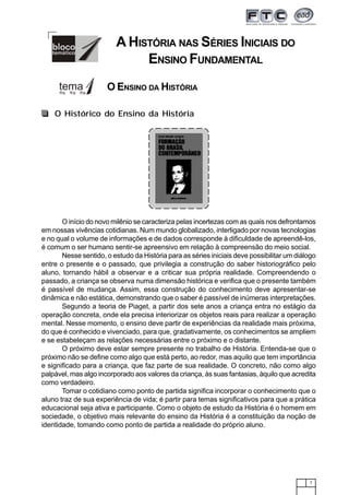 7
A HISTÓRIA NAS SÉRIES INICIAIS DO
ENSINO FUNDAMENTAL
O início do novo milênio se caracteriza pelas incertezas com as quais nos defrontamos
em nossas vivências cotidianas. Num mundo globalizado, interligado por novas tecnologias
e no qual o volume de informações e de dados corresponde à dificuldade de apreendê-los,
é comum o ser humano sentir-se apreensivo em relação à compreensão do meio social.
Nesse sentido, o estudo da História para as séries iniciais deve possibilitar um diálogo
entre o presente e o passado, que privilegia a construção do saber historiográfico pelo
aluno, tornando hábil a observar e a criticar sua própria realidade. Compreendendo o
passado, a criança se observa numa dimensão histórica e verifica que o presente também
é passível de mudança. Assim, essa construção do conhecimento deve apresentar-se
dinâmica e não estática, demonstrando que o saber é passível de inúmeras interpretações.
Segundo a teoria de Piaget, a partir dos sete anos a criança entra no estágio da
operação concreta, onde ela precisa interiorizar os objetos reais para realizar a operação
mental. Nesse momento, o ensino deve partir de experiências da realidade mais próxima,
do que é conhecido e vivenciado, para que, gradativamente, os conhecimentos se ampliem
e se estabeleçam as relações necessárias entre o próximo e o distante.
O próximo deve estar sempre presente no trabalho de História. Entenda-se que o
próximo não se define como algo que está perto, ao redor, mas aquilo que tem importância
e significado para a criança, que faz parte de sua realidade. O concreto, não como algo
palpável, mas algo incorporado aos valores da criança, às suas fantasias, àquilo que acredita
como verdadeiro.
Tomar o cotidiano como ponto de partida significa incorporar o conhecimento que o
aluno traz de sua experiência de vida; é partir para temas significativos para que a prática
educacional seja ativa e participante. Como o objeto de estudo da História é o homem em
sociedade, o objetivo mais relevante do ensino da História é a constituição da noção de
identidade, tomando como ponto de partida a realidade do próprio aluno.
O Histórico do Ensino da História
O ENSINO DA HISTÓRIA
 