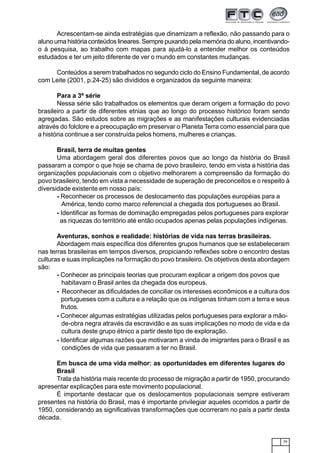 79
Acrescentam-se ainda estratégias que dinamizam a reflexão, não passando para o
aluno uma história conteúdos lineares. Sempre puxando pela memória do aluno, incentivando-
o á pesquisa, ao trabalho com mapas para ajudá-lo a entender melhor os conteúdos
estudados e ter um jeito diferente de ver o mundo em constantes mudanças.
Conteúdos a serem trabalhados no segundo ciclo do Ensino Fundamental, de acordo
com Leite (2001, p.24-25) são divididos e organizados da seguinte maneira:
Para a 3ª série
Nessa série são trabalhados os elementos que deram origem a formação do povo
brasileiro a partir de diferentes etnias que ao longo do processo histórico foram sendo
agregadas. São estudos sobre as migrações e as manifestações culturais evidenciadas
através do folclore e a preocupação em preservar o Planeta Terra como essencial para que
a história continue a ser construída pelos homens, mulheres e crianças.
Brasil, terra de muitas gentes
Uma abordagem geral dos diferentes povos que ao longo da história do Brasil
passaram a compor o que hoje se chama de povo brasileiro, tendo em vista a história das
organizações populacionais com o objetivo melhorarem a compreensão da formação do
povo brasileiro, tendo em vista a necessidade de superação de preconceitos e o respeito à
diversidade existente em nosso país:
- Reconhecer os processos de deslocamento das populações européias para a
América, tendo como marco referencial a chegada dos portugueses ao Brasil.
- Identificar as formas de dominação empregadas pelos portugueses para explorar
as riquezas do território até então ocupados apenas pelas populações indígenas.
Aventuras, sonhos e realidade: histórias de vida nas terras brasileiras.
Abordagem mais específica dos diferentes grupos humanos que se estabeleceram
nas terras brasileiras em tempos diversos, propiciando reflexões sobre o encontro destas
culturas e suas implicações na formação do povo brasileiro. Os objetivos desta abordagem
são:
- Conhecer as principais teorias que procuram explicar a origem dos povos que
habitavam o Brasil antes da chegada dos europeus.
- Reconhecer as dificuldades de conciliar os interesses econômicos e a cultura dos
portugueses com a cultura e a relação que os indígenas tinham com a terra e seus
frutos.
- Conhecer algumas estratégias utilizadas pelos portugueses para explorar a mão-
de-obra negra através da escravidão e as suas implicações no modo de vida e da
cultura deste grupo étnico a partir deste tipo de exploração.
- Identificar algumas razões que motivaram a vinda de imigrantes para o Brasil e as
condições de vida que passaram a ter no Brasil.
Em busca de uma vida melhor: as oportunidades em diferentes lugares do
Brasil
Trata da história mais recente do processo de migração a partir de 1950, procurando
apresentar explicações para este movimento populacional.
É importante destacar que os deslocamentos populacionais sempre estiveram
presentes na história do Brasil, mas é importante privilegiar aqueles ocorridos a partir de
1950, considerando as significativas transformações que ocorreram no país a partir desta
década.
 
