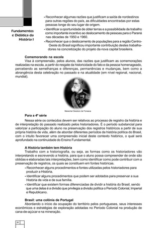 80
Fundamentos
e Didática da
História I
- Reconhecer algumas razões que justificam a saída de nordestinos
para outras regiões do país, as dificuldades encontradas por estas
pessoas longe do seu lugar de origem.
- Identificar a oportunidade de obter terras e a possibilidade de trabalho
como importante incentivo ao deslocamento de pessoas para o Paraná
nas décadas de 1950 e 1960.
- Reconhecer que o deslocamento de populações para a região Centro-
Oeste do Brasil significou importante contribuição destes trabalha-
dores na concretização do projeto da nova capital brasileira.
Comemorando na escola
Visa à compreensão, pelos alunos, das razões que justificam as comemorações
realizadas na escola, a partir do resgate da historicidade do fato e da pessoa homenageado,
percebendo as semelhanças e diferenças, permanências e mudanças, bem como a
abrangência desta celebração no passado e na atualidade (em nível regional, nacional,
mundial).
Para a 4ª série
Nessa série os conteúdos devem ser relativos ao processo de registro da história e
de interpretação do passado realizado pelos historiadores. É o período substancial para
valorizar a participação do aluno na preservação dos registros históricos a partir de sua
própria história de vida, além de abordar diferentes períodos da história política do Brasil,
com o intuito favorecer uma compreensão inicial deste contexto histórico, o qual será
aprofundado na continuidade do Ensino Fundamental.
A História também tem História
Trabalho com a historiografia, ou seja, as formas como os historiadores vão
interpretando e escrevendo a história, para que o aluno possa compreender de onde são
obtidas e elaboradas tais interpretações, bem como identificar como pode contribuir com a
preservação de registros, os quais se constituem em fontes históricas.
- Reconhecer alguns procedimentos e fontes utilizadas pelos historiadores para
produzir a História.
- Identificar alguns procedimentos que podem ser adotados para preservar a sua
História de vida e de sua família.
- Identificar que existem formas diferenciadas de dividir a história do Brasil, sendo
que uma delas é a divisão que privilegia a divisão política o Período Colonial, Imperial
e Republicano.
Brasil: uma colônia de Portugal
Abordando o início da ocupação do território pelos portugueses, seus interesses
econômicos e estratégias de exploração adotadas no Período Colonial na produção de
cana-de-açúcar e na mineração.
Marechal Deodoro da Fonseca
 