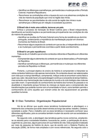 81
- Identificar as diferenças e semelhanças, permanências e mudanças entre o Período
Colonial, Imperial e Republicano.
- Reconhecer as contradições entre a riqueza do ouro e as péssimas condições de
vida da maioria da população que vivia na região das minas.
- Reconhecer as peculiaridades da vida social da região das minas e suas
semelhanças e diferenças em relação à sociedade açucareira.
O Brasil não é mais uma colônia, torna-se um país.
Enfoca o processo de transição do Brasil Colônia para o Brasil independente,
identificando as transformações e as permanências principalmente nas condições de vida
da maioria da população.
- Identificar as revoltas do Período Colonial como forma de resistência ao domínio
português, evidenciando a importância da manifestação popular em diversos
momentos da História do Brasil.
- Reconhecer alguns aspectos do contexto em que se deu a Independência do Brasil
e as mudanças e permanências ocorridas a partir deste acontecimento.
O Brasil é um país republicano
Trata-se de um trabalho que envolve conteúdos referentes à República em diferentes
momentos.
- Compreender alguns elementos do contexto em que se desencadeou a Proclamação
da República.
- Identificar semelhanças e diferenças, permanências e mudanças nos diferentes
períodos da República no Brasil.
Portanto, o principal objetivo do ensino de história é compreender e interpretar os
vários contextos históricos e não apenas memorizá-la. Os conteúdos devem ser selecionados
com vista que a criança identifique, compreenda, indique onde se encontram outros fatos e
qual o seu valor, não pode haver uma aprendizagem contínua e consciente do tempo histórico,
mas somente uma memorização das mudanças do mundo e do ciclo biológico das criaturas
que nele vivem. O aprendizado do conhecimento da história dos homens do passado e na
atualidade é importante porque fornece às crianças as bases para a compreensão das
transformações que poderão ocorrer com a humanidade no futuro, como também permite o
conhecimento de como aqueles que viveram antes de nós equacionaram as grandes
questões humanas.
Há de se afirmar que quatro eixos temáticos fundamentam a abordagem e o
tratamento dos conteúdos que serão desenvolvidos ao longo das séries: trabalho, cotidiano,
sociedade e poder. Para o trabalho com os eixos temáticos é necessário conhecer seus
diferentes significados, pois os conceitos também mudam de acordo com as sociedades e
com o tempo.
No segundo ciclo, a abordagem das temáticas ganha novos contornos, ampliando-
se os estudos para a sociedade brasileira, buscando-se, porém, a participação do aluno,
sugerindo-se, para isso, alguns percursos em sua história de vida. Esta proposta é realizada
por meio de pesquisa da história do aluno, que de acordo com o Sistema Positivo de
educação (2006), de forma mais ampliada e com novos referenciais. No segundo ciclo o
O Eixo Temático: Organização Populacional
 