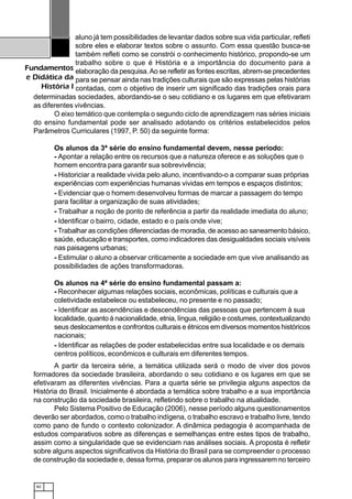 82
Fundamentos
e Didática da
História I
aluno já tem possibilidades de levantar dados sobre sua vida particular, refleti
sobre eles e elaborar textos sobre o assunto. Com essa questão busca-se
também refleti como se constrói o conhecimento histórico, propondo-se um
trabalho sobre o que é História e a importância do documento para a
elaboração da pesquisa.Ao se refletir as fontes escritas, abrem-se precedentes
para se pensar ainda nas tradições culturais que são expressas pelas histórias
contadas, com o objetivo de inserir um significado das tradições orais para
determinadas sociedades, abordando-se o seu cotidiano e os lugares em que efetivaram
as diferentes vivências.
O eixo temático que contempla o segundo ciclo de aprendizagem nas séries iniciais
do ensino fundamental pode ser analisado adotando os critérios estabelecidos pelos
Parâmetros Curriculares (1997, P. 50) da seguinte forma:
Os alunos da 3ª série do ensino fundamental devem, nesse período:
- Apontar a relação entre os recursos que a natureza oferece e as soluções que o
homem encontra para garantir sua sobrevivência;
- Historiciar a realidade vivida pelo aluno, incentivando-o a comparar suas próprias
experiências com experiências humanas vividas em tempos e espaços distintos;
- Evidenciar que o homem desenvolveu formas de marcar a passagem do tempo
para facilitar a organização de suas atividades;
- Trabalhar a noção de ponto de referência a partir da realidade imediata do aluno;
- Identificar o bairro, cidade, estado e o país onde vive;
- Trabalhar as condições diferenciadas de moradia, de acesso ao saneamento básico,
saúde, educação e transportes, como indicadores das desigualdades sociais visíveis
nas paisagens urbanas;
- Estimular o aluno a observar criticamente a sociedade em que vive analisando as
possibilidades de ações transformadoras.
Os alunos na 4ª série do ensino fundamental passam a:
- Reconhecer algumas relações sociais, econômicas, políticas e culturais que a
coletividade estabelece ou estabeleceu, no presente e no passado;
- Identificar as ascendências e descendências das pessoas que pertencem à sua
localidade, quanto à nacionalidade, etnia, língua, religião e costumes, contextualizando
seus deslocamentos e confrontos culturais e étnicos em diversos momentos históricos
nacionais;
- Identificar as relações de poder estabelecidas entre sua localidade e os demais
centros políticos, econômicos e culturais em diferentes tempos.
A partir da terceira série, a temática utilizada será o modo de viver dos povos
formadores da sociedade brasileira, abordando o seu cotidiano e os lugares em que se
efetivaram as diferentes vivências. Para a quarta série se privilegia alguns aspectos da
História do Brasil. Inicialmente é abordada a temática sobre trabalho e a sua importância
na construção da sociedade brasileira, refletindo sobre o trabalho na atualidade.
Pelo Sistema Positivo de Educação (2006), nesse período alguns questionamentos
deverão ser abordados, como o trabalho indígena, o trabalho escravo e trabalho livre, tendo
como pano de fundo o contexto colonizador. A dinâmica pedagogia é acompanhada de
estudos comparativos sobre as diferenças e semelhanças entre estes tipos de trabalho,
assim como a singularidade que se evidenciam nas análises sociais. A proposta é refletir
sobre alguns aspectos significativos da História do Brasil para se compreender o processo
de construção da sociedade e, dessa forma, preparar os alunos para ingressarem no terceiro
 