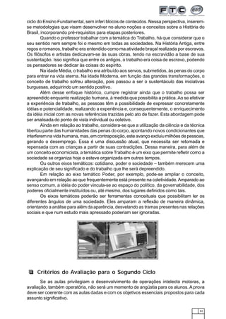 83
ciclo do Ensino Fundamental, sem inferi blocos de conteúdos. Nessa perspectiva, inserem-
se metodologias que visam desenvolver no aluno noções e conceitos sobre a História do
Brasil, incorporando pré-requisitos para etapas posteriores.
Quando o professor trabalhar com a temática do Trabalho, há que considerar que o
seu sentido nem sempre foi o mesmo em todas as sociedades. Na História Antiga, entre
regos e romanos, trabalho era entendido como ma atividade braçal realizada por escravos.
Os filósofos e artistas dedicavam-se às suas obras, tendo na escravidão a base de sua
sustentação. Isso significa que entre os antigos, o trabalho era coisa de escravo, podendo
os pensadores se dedicar às coisas do espírito.
Na idade Média, o trabalho era atribuído aos servos, submetidos, às penas do corpo
para entrar na vida eterna. Na Idade Moderna, em função das grandes transformações, o
conceito de trabalho sofreu alteração, pois passou a ser o sustentáculo das iniciativas
burguesas, adquirindo um sentido positivo.
Além desse enfoque histórico, cumpre registrar ainda que o trabalho possa ser
apreendido enquanto realização humana, à medida que possibilita a prática. Ao se efetivar
a experiência de trabalho, as pessoas têm a possibilidade de expressar concretamente
idéias e potencialidade, realizando a experiência e, consequentemente, o enriquecimento
da idéia inicial com as novas referências trazidas pelo ato de fazer. Esta abordagem pode
ser analisada do ponto de vista individual ou coletivo.
Ainda em relação ao trabalho, considera-se que a utilização da ciência e da técnica
libertou parte das humanidades das penas do corpo, apontando novos condicionantes que
interferem na vida humana, mas, em contraposição, este avanço excluiu milhões de pessoas,
gerando o desemprego. Essa é uma discussão atual, que necessita ser retomada e
repensada com as crianças a partir de suas contradições. Dessa maneira, para além de
um conceito economicista, a temática sobre Trabalho é um eixo que permite refletir como a
sociedade se organiza hoje e esteve organizada em outros tempos.
Ou outros eixos temáticos: cotidiano, poder e sociedade – também merecem uma
explicação de seu significado e do trabalho que lhe será depreendido.
Em relação ao eixo temático Poder, por exemplo, pode-se ampliar o conceito,
avançando em relação ao que frequentemente está presente na coletividade.Amparado ao
senso comum, a idéia do poder vincula-se ao espaço do político, da governabilidade, dos
poderes oficialmente instituídos ou, até mesmo, dos lugares definidos como tais.
Os eixos temáticos poderão ser ferramentas conceituais que possibilitam ler os
diferentes ângulos de uma sociedade. Eles amparam a reflexão de maneira dinâmica,
orientando a análise para além da aparência, desvelando as tramas presentes nas relações
sociais e que num estudo mais apressado poderiam ser ignoradas.
Se as aulas privilegiam o desenvolvimento de operações intelecto motoras, a
avaliação, também operatória, não será um momento de angústia para os alunos. A prova
deve ser coerente com as aulas dadas e com os objetivos essenciais propostos para cada
assunto significativo.
Critérios de Avaliação para o Segundo Ciclo
 