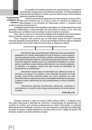 84
Fundamentos
e Didática da
História I
As questões formuladas precisam ser esclarecedoras. É necessário
contextualizar as perguntas e os problemas colocados. Acontextualização da
pergunta pode ser feita por um texto ou por um desenho que o aluno analisará
segundo a questão formulada.
Talvez as propostas de perguntas com texto pareçam um pouco difícil.
Mas é bom lembrar que, se a prova é mais um momento de reflexão e a
aprendizagem é um processo de interlocução coletivo, o professor deve
auxiliar os alunos na hora da prova.
A avaliação também pode conter questões mais objetivas. O fundamental é não montar
questões fragmentadas e desconectadas das discussões de classe. É por meio das
discussões que o professor avalia se atingiu ou não os objetivos propostos.
Para o aluno, a prova é um momento de reflexão e de ampliação dos conhecimentos.
Para o professor, ela deve ser u, momento de revisão de sua prática pedagógica.
Para o segundo ciclo, prevê-se que, ao final deste, depois de terem vivenciado
inúmeras situações de aprendizagem, os alunos já conseguem dominar alguns conteúdos
e procedimentos. Para avaliar esses domínios adota os seguintes critérios:
Portanto, tomando a visão de Luckesi (1992), pode-se definir a avaliação como
uma ação relacionada à retomada de caminhos e reorganização do planejamento, ao
contrário de verificar, que consiste simplesmente em coletar informações. A avaliação
diferentemente da verificação, envolve um ato que ultrapassa a obtenção de configuração
do objeto de estudo, exigindo decisão do que fazer ante ou com o objeto de estudo. Ela
direciona o objeto numa trilha dinâmica de ação.
1234567890123456789012345678901212345678901234567890123456789012123456789012345678901234567890121234567890123456789012345678901212
1234567890123456789012345678901212345678901234567890123456789012123456789012345678901234567890121234567890123456789012345678901212
1234567890123456789012345678901212345678901234567890123456789012123456789012345678901234567890121234567890123456789012345678901212
12345678901234567890123456789012123456789012345678901234567890121234567890123456789012345678901212345678901234567890123456789012121234567890123456789012345678901212345678901234567890123456789012123456789012345678901234567890121234567890123456789012345678901212
1234567890123456789012345678901212345678901234567890123456789012123456789012345678901234567890121234567890123456789012345678901212
12345678901234567890123456789012123456789012345678901234567890121234567890123456789012345678901212345678901234567890123456789012121234567890123456789012345678901212345678901234567890123456789012123456789012345678901234567890121234567890123456789012345678901212
1234567890123456789012345678901212345678901234567890123456789012123456789012345678901234567890121234567890123456789012345678901212
1234567890123456789012345678901212345678901234567890123456789012123456789012345678901234567890121234567890123456789012345678901212
12345678901234567890123456789012123456789012345678901234567890121234567890123456789012345678901212345678901234567890123456789012121234567890123456789012345678901212345678901234567890123456789012123456789012345678901234567890121234567890123456789012345678901212
1234567890123456789012345678901212345678901234567890123456789012123456789012345678901234567890121234567890123456789012345678901212
1234567890123456789012345678901212345678901234567890123456789012123456789012345678901234567890121234567890123456789012345678901212
12345678901234567890123456789012123456789012345678901234567890121234567890123456789012345678901212345678901234567890123456789012121234567890123456789012345678901212345678901234567890123456789012123456789012345678901234567890121234567890123456789012345678901212
1234567890123456789012345678901212345678901234567890123456789012123456789012345678901234567890121234567890123456789012345678901212
1234567890123456789012345678901212345678901234567890123456789012123456789012345678901234567890121234567890123456789012345678901212
12345678901234567890123456789012123456789012345678901234567890121234567890123456789012345678901212345678901234567890123456789012121234567890123456789012345678901212345678901234567890123456789012123456789012345678901234567890121234567890123456789012345678901212
1234567890123456789012345678901212345678901234567890123456789012123456789012345678901234567890121234567890123456789012345678901212
1234567890123456789012345678901212345678901234567890123456789012123456789012345678901234567890121234567890123456789012345678901212
12345678901234567890123456789012123456789012345678901234567890121234567890123456789012345678901212345678901234567890123456789012121234567890123456789012345678901212345678901234567890123456789012123456789012345678901234567890121234567890123456789012345678901212
1234567890123456789012345678901212345678901234567890123456789012123456789012345678901234567890121234567890123456789012345678901212
1234567890123456789012345678901212345678901234567890123456789012123456789012345678901234567890121234567890123456789012345678901212
1234567890123456789012345678901212345678901234567890123456789012123456789012345678901234567890121234567890123456789012345678901212
12345678901234567890123456789012123456789012345678901234567890121234567890123456789012345678901212345678901234567890123456789012121234567890123456789012345678901212345678901234567890123456789012123456789012345678901234567890121234567890123456789012345678901212
1234567890123456789012345678901212345678901234567890123456789012123456789012345678901234567890121234567890123456789012345678901212
12345678901234567890123456789012123456789012345678901234567890121234567890123456789012345678901212345678901234567890123456789012121234567890123456789012345678901212345678901234567890123456789012123456789012345678901234567890121234567890123456789012345678901212
1234567890123456789012345678901212345678901234567890123456789012123456789012345678901234567890121234567890123456789012345678901212
1234567890123456789012345678901212345678901234567890123456789012123456789012345678901234567890121234567890123456789012345678901212
1234567890123456789012345678901212345678901234567890123456789012123456789012345678901234567890121234567890123456789012345678901212
12345678901234567890123456789012123456789012345678901234567890121234567890123456789012345678901212345678901234567890123456789012121234567890123456789012345678901212345678901234567890123456789012123456789012345678901234567890121234567890123456789012345678901212
1234567890123456789012345678901212345678901234567890123456789012123456789012345678901234567890121234567890123456789012345678901212
12345678901234567890123456789012123456789012345678901234567890121234567890123456789012345678901212345678901234567890123456789012121234567890123456789012345678901212345678901234567890123456789012123456789012345678901234567890121234567890123456789012345678901212
1234567890123456789012345678901212345678901234567890123456789012123456789012345678901234567890121234567890123456789012345678901212
1234567890123456789012345678901212345678901234567890123456789012123456789012345678901234567890121234567890123456789012345678901212
1234567890123456789012345678901212345678901234567890123456789012123456789012345678901234567890121234567890123456789012345678901212
1234567890123456789012345678901212345678901234567890123456789012123456789012345678901234567890121234567890123456789012345678901212
1234567890123456789012345678901212345678901234567890123456789012123456789012345678901234567890121234567890123456789012345678901212
1234567890123456789012345678901212345678901234567890123456789012123456789012345678901234567890121234567890123456789012345678901212
1234567890123456789012345678901212345678901234567890123456789012123456789012345678901234567890121234567890123456789012345678901212
1234567890123456789012345678901212345678901234567890123456789012123456789012345678901234567890121234567890123456789012345678901212
1234567890123456789012345678901212345678901234567890123456789012123456789012345678901234567890121234567890123456789012345678901212
1234567890123456789012345678901212345678901234567890123456789012123456789012345678901234567890121234567890123456789012345678901212
1234567890123456789012345678901212345678901234567890123456789012123456789012345678901234567890121234567890123456789012345678901212
1234567890123456789012345678901212345678901234567890123456789012123456789012345678901234567890121234567890123456789012345678901212
12345678901234567890123456789012123456789012345678901234567890121234567890123456789012345678901212345678901234567890123456789012121234567890123456789012345678901212345678901234567890123456789012123456789012345678901234567890121234567890123456789012345678901212
1234567890123456789012345678901212345678901234567890123456789012123456789012345678901234567890121234567890123456789012345678901212
1234567890123456789012345678901212345678901234567890123456789012123456789012345678901234567890121234567890123456789012345678901212
12345678901234567890123456789012123456789012345678901234567890121234567890123456789012345678901212345678901234567890123456789012121234567890123456789012345678901212345678901234567890123456789012123456789012345678901234567890121234567890123456789012345678901212
12345678901234567890123456789012123456789012345678901234567890121234567890123456789012345678901212345678901234567890123456789012121234567890123456789012345678901212345678901234567890123456789012123456789012345678901234567890121234567890123456789012345678901212
12345678901234567890123456789012123456789012345678901234567890121234567890123456789012345678901212345678901234567890123456789012121234567890123456789012345678901212345678901234567890123456789012123456789012345678901234567890121234567890123456789012345678901212
1234567890123456789012345678901212345678901234567890123456789012123456789012345678901234567890121234567890123456789012345678901212
1234567890123456789012345678901212345678901234567890123456789012123456789012345678901234567890121234567890123456789012345678901212
1234567890123456789012345678901212345678901234567890123456789012123456789012345678901234567890121234567890123456789012345678901212
12345678901234567890123456789012123456789012345678901234567890121234567890123456789012345678901212345678901234567890123456789012121234567890123456789012345678901212345678901234567890123456789012123456789012345678901234567890121234567890123456789012345678901212
12345678901234567890123456789012123456789012345678901234567890121234567890123456789012345678901212345678901234567890123456789012121234567890123456789012345678901212345678901234567890123456789012123456789012345678901234567890121234567890123456789012345678901212
1234567890123456789012345678901212345678901234567890123456789012123456789012345678901234567890121234567890123456789012345678901212
1234567890123456789012345678901212345678901234567890123456789012123456789012345678901234567890121234567890123456789012345678901212
1234567890123456789012345678901212345678901234567890123456789012123456789012345678901234567890121234567890123456789012345678901212
1234567890123456789012345678901212345678901234567890123456789012123456789012345678901234567890121234567890123456789012345678901212
1234567890123456789012345678901212345678901234567890123456789012123456789012345678901234567890121234567890123456789012345678901212
12345678901234567890123456789012123456789012345678901234567890121234567890123456789012345678901212345678901234567890123456789012121234567890123456789012345678901212345678901234567890123456789012123456789012345678901234567890121234567890123456789012345678901212
12345678901234567890123456789012123456789012345678901234567890121234567890123456789012345678901212345678901234567890123456789012121234567890123456789012345678901212345678901234567890123456789012123456789012345678901234567890121234567890123456789012345678901212
1234567890123456789012345678901212345678901234567890123456789012123456789012345678901234567890121234567890123456789012345678901212
1234567890123456789012345678901212345678901234567890123456789012123456789012345678901234567890121234567890123456789012345678901212
1234567890123456789012345678901212345678901234567890123456789012123456789012345678901234567890121234567890123456789012345678901212
12345678901234567890123456789012123456789012345678901234567890121234567890123456789012345678901212345678901234567890123456789012121234567890123456789012345678901212345678901234567890123456789012123456789012345678901234567890121234567890123456789012345678901212
12345678901234567890123456789012123456789012345678901234567890121234567890123456789012345678901212345678901234567890123456789012121234567890123456789012345678901212345678901234567890123456789012123456789012345678901234567890121234567890123456789012345678901212
1234567890123456789012345678901212345678901234567890123456789012123456789012345678901234567890121234567890123456789012345678901212
1234567890123456789012345678901212345678901234567890123456789012123456789012345678901234567890121234567890123456789012345678901212
1234567890123456789012345678901212345678901234567890123456789012123456789012345678901234567890121234567890123456789012345678901212
1234567890123456789012345678901212345678901234567890123456789012123456789012345678901234567890121234567890123456789012345678901212
- Reconhecer algumas semelhanças e diferenças que a sua localidade
estabelece com outras coletividades de outros tempos e outros espaços,
nos seus aspectos sociais, econômicos, políticos, administrativos e culturais.
Este critério pretende avaliar se, a partir dos estudos desenvolvidos, o aluno
reconhece algumas relações que a sua coletividade estabelece, no plano
político, econômico, social, cultural e administrativo, com outras localidades,
no presente e no passado, criando com elas vínculos de identidade, de
descendência e de diferenças.
- Reconhecer alguns laços de identidade e/ou diferenças entre os
indivíduos, os grupos e as classes, numa dimensão de tempo de longa
duração. Este critério pretende avaliar se o aluno identifica, em uma
dimensão histórica, algumas das lutas e identidades existentes entre grupos
e classes sociais, discernindo as suas características e os seus contextos
históricos.
- Reconhecer algumas semelhanças, diferenças, mudanças e
permanências no modo de vida de algumas populações, de outras épocas
e lugares.
(PCN,1997,p.52)
 