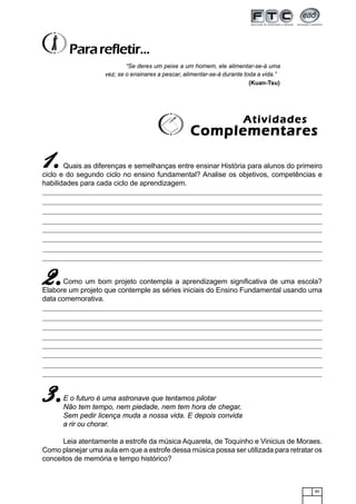 85
Quais as diferenças e semelhanças entre ensinar História para alunos do primeiro
ciclo e do segundo ciclo no ensino fundamental? Analise os objetivos, competências e
habilidades para cada ciclo de aprendizagem.
Como um bom projeto contempla a aprendizagem significativa de uma escola?
Elabore um projeto que contemple as séries iniciais do Ensino Fundamental usando uma
data comemorativa.
E o futuro é uma astronave que tentamos pilotar
Não tem tempo, nem piedade, nem tem hora de chegar,
Sem pedir licença muda a nossa vida. E depois convida
a rir ou chorar.
Leia atentamente a estrofe da música Aquarela, de Toquinho e Vinicius de Moraes.
Como planejar uma aula em que a estrofe dessa música possa ser utilizada para retratar os
conceitos de memória e tempo histórico?
“Se deres um peixe a um homem, ele alimentar-se-á uma
vez; se o ensinares a pescar, alimentar-se-á durante toda a vida.”
(Kuan-Tsu)
Pararefletir...
AtividadesAtividadesAtividadesAtividadesAtividades
ComplementaresComplementaresComplementaresComplementaresComplementares
11111.....
2.2.2.2.2.
3.3.3.3.3.
 