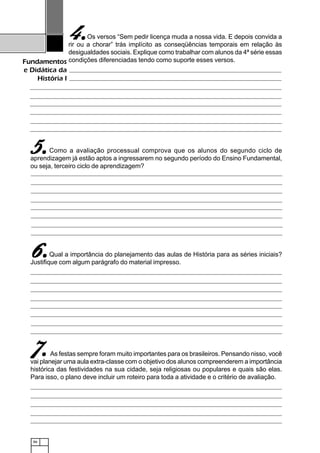 86
Fundamentos
e Didática da
História I
Os versos “Sem pedir licença muda a nossa vida. E depois convida a
rir ou a chorar” trás implícito as conseqüências temporais em relação às
desigualdades sociais. Explique como trabalhar com alunos da 4ª série essas
condições diferenciadas tendo como suporte esses versos.
Como a avaliação processual comprova que os alunos do segundo ciclo de
aprendizagem já estão aptos a ingressarem no segundo período do Ensino Fundamental,
ou seja, terceiro ciclo de aprendizagem?
Qual a importância do planejamento das aulas de História para as séries iniciais?
Justifique com algum parágrafo do material impresso.
As festas sempre foram muito importantes para os brasileiros. Pensando nisso, você
vai planejar uma aula extra-classe com o objetivo dos alunos compreenderem a importância
histórica das festividades na sua cidade, seja religiosas ou populares e quais são elas.
Para isso, o plano deve incluir um roteiro para toda a atividade e o critério de avaliação.
4.4.4.4.4.
5.5.5.5.5.
6.6.6.6.6.
77777.....
 
