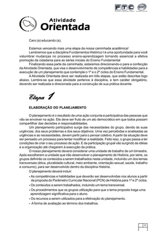 87
Caro (a) educando (a),
Estamos vencendo mais uma etapa da nossa caminhada acadêmica!
Lembremos que a disciplina Fundamentos Histórico I é uma oportunidade para você
vislumbrar mudanças no processo ensino-aprendizagem tornando essencial a efetiva
promoção da cidadania para as séries iniciais do Ensino Fundamental
Finalizando essa parte da caminhada, estaremos direcionando-o para a confecção
da Atividade Orientada, que visa o desenvolvimento de competências e habilidades para a
execução de um planejamento que contemple o 1º e o 2º ciclos do Ensino Fundamental.
A Atividade Orientada deve ser realizada em três etapas, que estão descritas logo
abaixo. Lembre-se que essa atividade pertence à disciplina, e tem caráter obrigatório,
devendo ser realizada e direcionada para a construção de sua prática docente.
ELABORAÇÃO DO PLANEJAMENTO
O planejamento é o resultado de uma ação conjunta e participativa das pessoas que
vão se envolver na ação. Ele deve ser fruto de um ato democrático em que todos possam
compartilhar das decisões e responsabilidades.
Um planejamento participativo surge das necessidades do grupo, devido às suas
urgências, dos seus problemas e dos seus objetivos. Uma vez percebidas e analisadas as
urgências e as necessidades, devem partir para o pensar coletivo.Apartir da situação deve
ser pensado um processo para tentar modificar a realidade. Feito isso, o grupo passa a ter
condições de criar o seu processo de ação. E da participação grupal vão surgindo às idéias
e a organização até chegarem à execução da prática.
O nosso planejamento deverá considerar uma unidade de trabalho de um bimestre.
Após escolherem a unidade que irão desenvolver o planejamento de História, por série, os
grupos definirão os conteúdos a serem trabalhados nesta unidade, incluindo um dos temas
transversais (ética, pluralidade cultural, meio ambiente, orientação sexual, saúde, trabalho
e consumo), para ser desenvolvido dentro da disciplina História.
O planejamento deverá incluir:
- As competências e habilidades que deverão ser desenvolvidas nos alunos a partir
da proposta do Parâmetro Curricular Nacional (PCN) de História para 1º e 2º ciclos.
- Os conteúdos a serem trabalhados, incluindo um tema transversal.
- Os procedimentos que os grupos utilização para que o tema proposto traga uma
aprendizagem significativa para o aluno.
- Os recursos a serem utilizados para a efetivação do planejamento.
- A forma de avaliação ao término dos trabalhos.
AtividadeAtividadeAtividadeAtividadeAtividade
OrientadaOrientadaOrientadaOrientadaOrientada
EtapaEtapaEtapaEtapaEtapa 11111
 