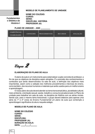 88
Fundamentos
e Didática da
História I
MODELO DE PLANEJAMENTO DE UNIDADE
NOME DO COLÉGIO:
CURSO:
SÉRIE:
DISCIPLINA: HISTÓRIA
PROFESSOR (A):
PLANO DE UNIDADE – ANO _________
ELABORAÇÃO DO PLANO DE AULA
O plano de aula é um instrumento para sistematizar a ação concreta do professor, a
fim de que os objetivos da disciplina sejam atingidos. É a previsão dos conhecimentos e
conteúdos que serão desenvolvidos na sala de aula, a definição dos objetivos mais
importantes, assim como a seleção dos melhores procedimentos e técnicas de ensino,
como também, dos recursos humanos e materiais que serão usados para um melhor ensino
e aprendizagem.
O nosso plano de aula deverá atender ao tema transversal (ética, pluralidade cultural,
meio ambiente, orientação sexual, saúde, trabalho e consumo) já selecionado no Plano de
unidade para trabalhar em sala de aula, na disciplina de História com as séries iniciais.
Sendo que, para o mesmo tema transversal, o grupo deverá elaborar para apenas uma
série do 1º e 2º ciclos do Ensino Fundamental um plano de aula que contemple a
aprendizagem significativa do aluno naquele estágio.
MODELO DE PLANO DE AULA
NOME DO COLÉGIO
CURSO:
SÉRIE:
DISCIPLINA:
PROFESSOR (A):
DURAÇÃO DA AULA:
DATA: ____/____/______
EtapaEtapaEtapaEtapaEtapa 22222
1234567890123456789012345678901212345678901234567890123456789012123456789012345678901234567890121234567890123456789012345678901212345678901234567
1234567890123456789012345678901212345678901234567890123456789012123456789012345678901234567890121234567890123456789012345678901212345678901234567
1234567890123456789012345678901212345678901234567890123456789012123456789012345678901234567890121234567890123456789012345678901212345678901234567
1234567890123456789012345678901212345678901234567890123456789012123456789012345678901234567890121234567890123456789012345678901212345678901234567
1234567890123456789012345678901212345678901234567890123456789012123456789012345678901234567890121234567890123456789012345678901212345678901234567
1234567890123456789012345678901212345678901234567890123456789012123456789012345678901234567890121234567890123456789012345678901212345678901234567
1234567890123456789012345678901212345678901234567890123456789012123456789012345678901234567890121234567890123456789012345678901212345678901234567
1234567890123456789012345678901212345678901234567890123456789012123456789012345678901234567890121234567890123456789012345678901212345678901234567
1234567890123456789012345678901212345678901234567890123456789012123456789012345678901234567890121234567890123456789012345678901212345678901234567
1234567890123456789012345678901212345678901234567890123456789012123456789012345678901234567890121234567890123456789012345678901212345678901234567
1234567890123456789012345678901212345678901234567890123456789012123456789012345678901234567890121234567890123456789012345678901212345678901234567
1234567890123456789012345678901212345678901234567890123456789012123456789012345678901234567890121234567890123456789012345678901212345678901234567
1234567890123456789012345678901212345678901234567890123456789012123456789012345678901234567890121234567890123456789012345678901212345678901234567
1234567890123456789012345678901212345678901234567890123456789012123456789012345678901234567890121234567890123456789012345678901212345678901234567
1234567890123456789012345678901212345678901234567890123456789012123456789012345678901234567890121234567890123456789012345678901212345678901234567
1234567890123456789012345678901212345678901234567890123456789012123456789012345678901234567890121234567890123456789012345678901212345678901234567
1234567890123456789012345678901212345678901234567890123456789012123456789012345678901234567890121234567890123456789012345678901212345678901234567
1234567890123456789012345678901212345678901234567890123456789012123456789012345678901234567890121234567890123456789012345678901212345678901234567
1234567890123456789012345678901212345678901234567890123456789012123456789012345678901234567890121234567890123456789012345678901212345678901234567
1234567890123456789012345678901212345678901234567890123456789012123456789012345678901234567890121234567890123456789012345678901212345678901234567
1234567890123456789012345678901212345678901234567890123456789012123456789012345678901234567890121234567890123456789012345678901212345678901234567
1234567890123456789012345678901212345678901234567890123456789012123456789012345678901234567890121234567890123456789012345678901212345678901234567
1234567890123456789012345678901212345678901234567890123456789012123456789012345678901234567890121234567890123456789012345678901212345678901234567
1234567890123456789012345678901212345678901234567890123456789012123456789012345678901234567890121234567890123456789012345678901212345678901234567
1234567890123456789012345678901212345678901234567890123456789012123456789012345678901234567890121234567890123456789012345678901212345678901234567
1234567890123456789012345678901212345678901234567890123456789012123456789012345678901234567890121234567890123456789012345678901212345678901234567
1234567890123456789012345678901212345678901234567890123456789012123456789012345678901234567890121234567890123456789012345678901212345678901234567
1234567890123456789012345678901212345678901234567890123456789012123456789012345678901234567890121234567890123456789012345678901212345678901234567
1234567890123456789012345678901212345678901234567890123456789012123456789012345678901234567890121234567890123456789012345678901212345678901234567
1234567890123456789012345678901212345678901234567890123456789012123456789012345678901234567890121234567890123456789012345678901212345678901234567
1234567890123456789012345678901212345678901234567890123456789012123456789012345678901234567890121234567890123456789012345678901212345678901234567
1234567890123456789012345678901212345678901234567890123456789012123456789012345678901234567890121234567890123456789012345678901212345678901234567
1234567890123456789012345678901212345678901234567890123456789012123456789012345678901234567890121234567890123456789012345678901212345678901234567
1234567890123456789012345678901212345678901234567890123456789012123456789012345678901234567890121234567890123456789012345678901212345678901234567
1234567890123456789012345678901212345678901234567890123456789012123456789012345678901234567890121234567890123456789012345678901212345678901234567
1234567890123456789012345678901212345678901234567890123456789012123456789012345678901234567890121234567890123456789012345678901212345678901234567
1234567890123456789012345678901212345678901234567890123456789012123456789012345678901234567890121234567890123456789012345678901212345678901234567
1234567890123456789012345678901212345678901234567890123456789012123456789012345678901234567890121234567890123456789012345678901212345678901234567
1234567890123456789012345678901212345678901234567890123456789012123456789012345678901234567890121234567890123456789012345678901212345678901234567
1234567890123456789012345678901212345678901234567890123456789012123456789012345678901234567890121234567890123456789012345678901212345678901234567
1234567890123456789012345678901212345678901234567890123456789012123456789012345678901234567890121234567890123456789012345678901212345678901234567
1234567890123456789012345678901212345678901234567890123456789012123456789012345678901234567890121234567890123456789012345678901212345678901234567
1234567890123456789012345678901212345678901234567890123456789012123456789012345678901234567890121234567890123456789012345678901212345678901234567
1234567890123456789012345678901212345678901234567890123456789012123456789012345678901234567890121234567890123456789012345678901212345678901234567
1234567890123456789012345678901212345678901234567890123456789012123456789012345678901234567890121234567890123456789012345678901212345678901234567
1234567890123456789012345678901212345678901234567890123456789012123456789012345678901234567890121234567890123456789012345678901212345678901234567
1234567890123456789012345678901212345678901234567890123456789012123456789012345678901234567890121234567890123456789012345678901212345678901234567
1234567890123456789012345678901212345678901234567890123456789012123456789012345678901234567890121234567890123456789012345678901212345678901234567
1234567890123456789012345678901212345678901234567890123456789012123456789012345678901234567890121234567890123456789012345678901212345678901234567
1234567890123456789012345678901212345678901234567890123456789012123456789012345678901234567890121234567890123456789012345678901212345678901234567
1234567890123456789012345678901212345678901234567890123456789012123456789012345678901234567890121234567890123456789012345678901212345678901234567
1234567890123456789012345678901212345678901234567890123456789012123456789012345678901234567890121234567890123456789012345678901212345678901234567
1234567890123456789012345678901212345678901234567890123456789012123456789012345678901234567890121234567890123456789012345678901212345678901234567
1234567890123456789012345678901212345678901234567890123456789012123456789012345678901234567890121234567890123456789012345678901212345678901234567
1234567890123456789012345678901212345678901234567890123456789012123456789012345678901234567890121234567890123456789012345678901212345678901234567
COMPETÊNCIAS
EHABILIDADES
CONTEÚDOS PROCEDIMENTOS RECURSOS AVALIAÇÃO
 