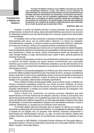 8
Fundamentos
e Didática da
História I
O ensino da História orienta-se numa didática renovada que não tem
uma metodologia definitiva e única, mas efetiva no seu processo de
experimentação. Os conteúdos são selecionados com vista em temáticas que
privilegie assuntos relacionados aos interesses e à faixa etária dos alunos,
sem perder o vínculo com os conteúdos significativos. Essa seleção está
voltada para a concepção de história enquanto estudo das sociedades em
seu processo de construção e de transformação, motivado pelas exigências
do presente, com o objetivo de contribuir, significativamente, para a formação
de um modo de pensar que se pode dizer crítico
(POSITIVO, 2006, p.2)
Portanto, o ensino da História permite à criança perceber que esses mesmos
conhecimentos, no decorrer do tempo, são construções históricas que se criam e se renovam
em diferentes contextos e que não são fechadas em si mesmas, podendo ser relativizadas
e reinterpretadas.
A mediação entre os fatos presentes e passados privilegia a construção do saber
historiográfico pelo aluno, que se sentirá hábil a observar e a criticar sua realidade.
Compreendendo o passado, a criança se observa numa dimensão histórica e, alterando-
se no decorrer do tempo, verifica que o presente também é passível de mudanças.
Levando em consideração que vivemos em um mundo repleto de indeterminações,
torna-se importante selecionar conhecimentos que possibilitem à criança construir e aprimorar
seus sentimentos e visões de mundo. Esses conhecimentos devem ser abordados nas
usas variadas facetas, ou seja, demonstrando que o saber é ativo, portanto passível de
inúmeras mudanças.
Quando a criança passa a construir o seu conhecimento, observando a sua construção
no decorrer do tempo, percebe que esses mesmos conhecimentos são construções
históricas que se criam e renovam em diferentes contextos e que não são fechados em si
mesmos. Portanto, o conhecimento adquirido na escola deve se tornar uma ferramenta de
intervenção no mundo.
Trabalhar uma proposta pedagógica de História quer dizer inserir-se na sociedade,
buscando refletir questões significativas para a formação do aluno, averiguar os problemas
atuais e estimular no aluno a sua capacidade criadora, para que conquiste sua autonomia
em gerenciar os desafios cotidianos. A partir da leitura do presente, ele é convidado a
dialogar com o passado, selecionando conteúdos significativos.
Para o Sistema Positivo de Educação (2006), para as séries iniciais, o trabalho em
História contempla estratégias dinâmicas que visam provocar reflexões de temas
significativos relacionados à vivência dos alunos. Ao mesmo tempo, aproxima-se de uma
proposta interdisciplinar, à medida que propõe conteúdos possíveis de interagirem com
outras áreas do conhecimento.
Como o Brasil vive, atualmente, um extenso processo migratório que está
desarticulando as formas tradicionais de relações culturais e sociais e provocando uma
alarmante perda de identidade, com resultados que ainda não se conseguiu avaliar. Hoje, o
ensino da História tem objetivos específicos, e o mais relevante deles é construir essa noção
de identidade. A escola deve estabelecer relações entre identidades individuais, sociais e
coletivas, destacando, aí, aquelas que se constituem como nacionais.
O principal objetivo geral da educação deve se basear no esforço em auxiliar os
estudantes na elaboração do conhecimento histórico, na investigação da realidade, refletindo
a respeito de sua ligação com um passado mais distante, buscando compreender a
historicidade das representações culturais, ou seja, um ensino de História voltado para
sujeitos históricos, que deve propiciar um conhecimento mais amplo da realidade em que
vivem.
De acordo a LDB 9394/96, a Educação Escolar divide-se em Educação Básica e
Educação Superior. O Ensino Fundamental, juntamente com a Educação Infantil e o Ensino
Médio, compõe a Educação Básica.
 