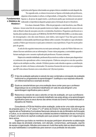 90
Fundamentos
e Didática da
História I
apróximaaulafigurasrelacionadasaosgruposétnicosestudadosnaauladaqueledia.
Na segunda aula, os alunos trouxeram as figuras solicitadas pela professora,
algumas relacionadas à cultura, à religiosidade, a fotografias. Todos trouxeram as
figuras e, de posse do papel-metro, a professora pediu que montassem um painel
indicando a importância daqueles grupos para a formação do provo brasileiro.
Um aluno chamado Nikito - filho de pai japonês e mãe brasileira, mas filha de
italianos - trouxe uma foto de seu pai quando morava no Japão, outra quando ele casou com sua
mãe no Brasil e duas de seus pais com ele e a irmãzinha, brasileiros. Perguntou a professora se a
família dele também fazia parte na FORMAÇÃO DO POVO BRASILEIRO, se ela falou tanto
de miscigenação e eles não eram brancos, nem índios, nem negros? Esse fato gerou muita
curiosidadeeaclassepediuàprofessoraquefalassesobreoassunto.Elaexplicouoquesolicitaram
e pediu a Nikito que trouxesse os pais para contarem a sua experiência. O que foi aceito pelos
pais do garoto.
A aula do dia seguinte transcorreu na mais pura animação, os pais de Nikito falavam e os
alunosficavamsatisfeitoscomasinformações.Foramváriasperguntas,acuriosidadeaguçadae
faziam analogias com o assunto explicado pela professora. Ficaram contentes.
Depoisdoconteúdotrabalhado,professoraKecaresolveuavaliarosalunosparadiagnosticar
se realmente eles aprenderam sobre o tema proposto. Elaborou uma prova com dez questões
objetivas de múltipla escolha, valendo 10,0(dez) pontos onde abordava apenas a contribuição
do negro, do índio e do branco colonizador. Os meninos ficaram tão nervosos com as perguntas
que 80% dos alunos ficaram com a nota abaixo de 5,0(cinco) pontos.
O tipo de avaliação aplicada no estudo de caso contempla a concepção de avaliação
tradicional ou progressista da aprendizagem? Justifique a sua resposta utilizando
um referencial teórico e exemplo do texto.
Quais as características que uma avaliação deve conter para que o professor
diagnostique se os conteúdos trabalhados em sala de aula atingiram uma
aprendizagem significativa para o aluno?
Reescreva o estudo de caso e aborde um tipo de avaliação, em que a professora
pudesse diagnosticar se o conteúdo trabalhado nas aulas atingiu uma aprendizagem
significativa para os seus alunos das séries iniciais do Ensino Fundamental para a
disciplina de História.
Consultando o PCN de História sobre avaliação, pode-se ter uma visão abrangente
da proposta para o 1º e 2º ciclos (1ª a 4ª série) do Ensino Fundamental. Convém que se
reporte até os Parâmetros Curriculares Nacionais (através do site do Ministério da Educação
e Cultua, ou os volumes disponíveis nas unidades escolares e bibliotecas de seu município)
e façam uma leitura do capítulo avaliação para que possam responder com segurança os
itens acima.
Sugerimos que todos os membros da equipe participem ativamente na elaboração
de cada etapa da atividade orientada, com atenção, compromisso, participação, espírito
de equipe e organização.Atitudes como essa em muito lhes serão úteis ao desenvolvimento
de suas habilidades e competências para exercer a sua profissão de educador.
2
3
1
 