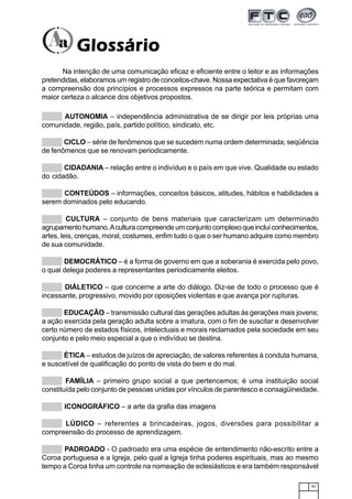 91
Na intenção de uma comunicação eficaz e eficiente entre o leitor e as informações
pretendidas, elaboramos um registro de conceitos-chave. Nossa expectativa é que favoreçam
a compreensão dos princípios e processos expressos na parte teórica e permitam com
maior certeza o alcance dos objetivos propostos.
AUTONOMIA – independência administrativa de se dirigir por leis próprias uma
comunidade, região, país, partido político, sindicato, etc.
CICLO – série de fenômenos que se sucedem numa ordem determinada; seqüência
de fenômenos que se renovam periodicamente.
CIDADANIA – relação entre o indivíduo e o país em que vive. Qualidade ou estado
do cidadão.
CONTEÚDOS – informações, conceitos básicos, atitudes, hábitos e habilidades a
serem dominados pelo educando.
CULTURA – conjunto de bens materiais que caracterizam um determinado
agrupamento humano.Acultura compreende um conjunto complexo que inclui conhecimentos,
artes, leis, crenças, moral, costumes, enfim tudo o que o ser humano adquire como membro
de sua comunidade.
DEMOCRÁTICO – é a forma de governo em que a soberania é exercida pelo povo,
o qual delega poderes a representantes periodicamente eleitos.
DIÁLETICO – que concerne a arte do diálogo. Diz-se de todo o processo que é
incessante, progressivo, movido por oposições violentas e que avança por rupturas.
EDUCAÇÃO – transmissão cultural das gerações adultas às gerações mais jovens;
a ação exercida pela geração adulta sobre a imatura, com o fim de suscitar e desenvolver
certo número de estados físicos, intelectuais e morais reclamados pela sociedade em seu
conjunto e pelo meio especial a que o indivíduo se destina.
ÉTICA – estudos de juízos de apreciação, de valores referentes à conduta humana,
e suscetível de qualificação do ponto de vista do bem e do mal.
FAMÍLIA – primeiro grupo social a que pertencemos; é uma instituição social
constituída pelo conjunto de pessoas unidas por vínculos de parentesco e consagüineidade.
ICONOGRÁFICO – a arte da grafia das imagens
LÚDICO – referentes a brincadeiras, jogos, diversões para possibilitar a
compreensão do processo de aprendizagem.
PADROADO - O padroado era uma espécie de entendimento não-escrito entre a
Coroa portuguesa e a Igreja, pelo qual a Igreja tinha poderes espirituais, mas ao mesmo
tempo a Coroa tinha um controle na nomeação de eclesiásticos e era também responsável
GlossárioGlossárioGlossárioGlossárioGlossário
 