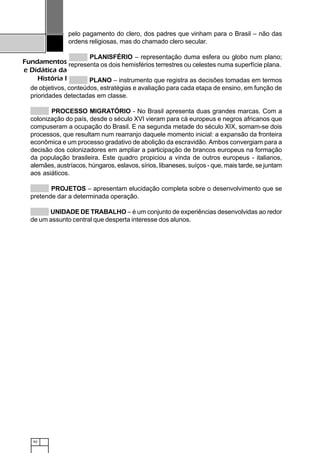 92
Fundamentos
e Didática da
História I
pelo pagamento do clero, dos padres que vinham para o Brasil – não das
ordens religiosas, mas do chamado clero secular.
PLANISFÉRIO – representação duma esfera ou globo num plano;
representa os dois hemisférios terrestres ou celestes numa superfície plana.
PLANO – instrumento que registra as decisões tomadas em termos
de objetivos, conteúdos, estratégias e avaliação para cada etapa de ensino, em função de
prioridades detectadas em classe.
PROCESSO MIGRATÓRIO - No Brasil apresenta duas grandes marcas. Com a
colonização do país, desde o século XVI vieram para cá europeus e negros africanos que
compuseram a ocupação do Brasil. E na segunda metade do século XIX, somam-se dois
processos, que resultam num rearranjo daquele momento inicial: a expansão da fronteira
econômica e um processo gradativo de abolição da escravidão. Ambos convergiam para a
decisão dos colonizadores em ampliar a participação de brancos europeus na formação
da população brasileira. Este quadro propiciou a vinda de outros europeus - italianos,
alemães, austríacos, húngaros, eslavos, sírios, libaneses, suíços - que, mais tarde, se juntam
aos asiáticos.
PROJETOS – apresentam elucidação completa sobre o desenvolvimento que se
pretende dar a determinada operação.
UNIDADE DE TRABALHO – é um conjunto de experiências desenvolvidas ao redor
de um assunto central que desperta interesse dos alunos.
 