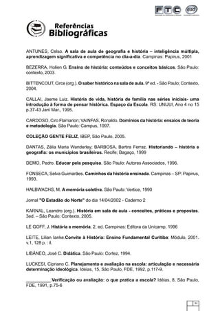 93
ANTUNES, Celso. A sala de aula de geografia e história – inteligência múltipla,
aprendizagem significativa e competência no dia-a-dia. Campinas: Papirus, 2001
BEZERRA, Holien G. Ensino de história: conteúdos e conceitos básicos. São Paulo:
contexto, 2003.
BITTENCOUT, Circe (org.). O saber histórico na sala de aula. 9ª ed. - São Paulo; Contexto,
2004.
CALLAI, Jaeme Luiz. História de vida, história de família nas séries iniciais- uma
introdução à forma de pensar histórica. Espaço da Escola. RS: UNIJUI, Ano 4 no 15
p.37-43 Jan/ Mar., 1995.
CARDOSO, Ciro Flamarion; VAINFAS, Ronaldo. Domínios da história: ensaios de teoria
e metodologia. São Paulo: Campus, 1997.
COLEÇÃO GENTE FELIZ, IBEP, São Paulo, 2005.
DANTAS, Zélia Maria Wanderley; BARBOSA, Bartira Ferraz. Historiando – história e
geografia: os municípios brasileiros. Recife; Bagaço, 1999
DEMO, Pedro. Educar pela pesquisa. São Paulo: Autores Associados, 1996.
FONSECA, Selva Guimarães. Caminhos da história ensinada. Campinas – SP: Papirus,
1993.
HALBWACHS, M. A memória coletiva. São Paulo: Vertice, 1990
Jornal "O Estadão do Norte" do dia 14/04/2002 - Caderno 2
KARNAL, Leandro (org.). História em sala de aula - conceitos, práticas e propostas.
3ed. – São Paulo: Contexto, 2005.
LE GOFF, J. História e memória. 2. ed. Campinas: Editora da Unicamp, 1996
LEITE, Lilian Ianke.Convite à História: Ensino Fundamental Curitiba: Módulo, 2001.
v.1, 128 p. : il.
LIBÂNEO, José C. Didática. São Paulo: Cortez, 1994.
LUCKESI, Cipriano C. Planejamento e avaliação na escola: articulação e necessária
determinação ideológica. Idéias, 15, São Paulo, FDE, 1992, p.117-9.
__________.Verificação ou avaliação: o que pratica a escola? Idéias, 8, São Paulo,
FDE, 1991, p.75-6
ReferênciasReferênciasReferênciasReferênciasReferências
BibliográficasBibliográficasBibliográficasBibliográficasBibliográficas
 