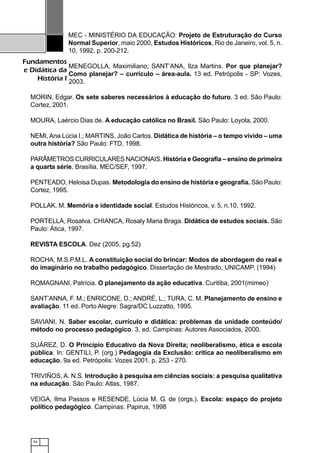 94
Fundamentos
e Didática da
História I
MEC - MINISTÉRIO DA EDUCAÇÃO: Projeto de Estruturação do Curso
Normal Superior, maio 2000, Estudos Históricos, Rio de Janeiro, vol. 5, n.
10, 1992, p. 200-212.
MENEGOLLA, Maximiliano; SANT’ANA, Ilza Martins. Por que planejar?
Como planejar? – currículo – área-aula. 13 ed. Petrópolis - SP: Vozes,
2003.
MORIN, Edgar. Os sete saberes necessários à educação do futuro. 3 ed. São Paulo:
Cortez, 2001.
MOURA, Laércio Dias de. A educação católica no Brasil. São Paulo: Loyola, 2000.
NEMI, Ana Lúcia I.; MARTINS, João Carlos. Didática de história – o tempo vivido – uma
outra história? São Paulo: FTD, 1998.
PARÂMETROS CURRICULARES NACIONAIS. História e Geografia – ensino de primeira
a quarta série. Brasília. MEC/SEF, 1997.
PENTEADO, Heloisa Dupas. Metodologia do ensino de história e geografia. São Paulo:
Cortez, 1995.
POLLAK, M. Memória e identidade social. Estudos Históricos, v. 5, n.10, 1992.
PORTELLA, Rosalva. CHIANCA, Rosaly Maria Braga. Didática de estudos sociais. São
Paulo: Ática, 1997.
REVISTA ESCOLA. Dez (2005, pg.52)
ROCHA, M.S.P.M.L. A constituição social do brincar: Modos de abordagem do real e
do imaginário no trabalho pedagógico. Dissertação de Mestrado, UNICAMP, (1994)
ROMAGNANI, Patrícia. O planejamento da ação educativa. Curitiba, 2001(mimeo)
SANT’ANNA, F. M.; ENRICONE, D.; ANDRÉ, L.; TURA, C. M. Planejamento de ensino e
avaliação. 11 ed. Porto Alegre: Sagra/DC Luzzatto, 1995.
SAVIANI, N. Saber escolar, currículo e didática: problemas da unidade conteúdo/
método no processo pedagógico. 3. ed. Campinas: Autores Associados, 2000.
SUÁREZ, D. O Princípio Educativo da Nova Direita; neoliberalismo, ética e escola
pública. In: GENTILI, P. (org.) Pedagogia da Exclusão: crítica ao neoliberalismo em
educação. 9a ed. Petrópolis: Vozes 2001. p. 253 - 270.
TRIVIÑOS, A. N.S. Introdução à pesquisa em ciências sociais: a pesquisa qualitativa
na educação. São Paulo: Atlas, 1987.
VEIGA, Ilma Passos e RESENDE, Lúcia M. G. de (orgs.). Escola: espaço do projeto
político pedagógico. Campinas: Papirus, 1998
 