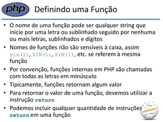 Definindo uma Função 
•O nome de uma função pode ser qualquer string que inicie por uma letra ou sublinhado seguido por nenhuma ou mais letras, sublinhados e dígitos 
•Nomes de funções não são sensíveis à caixa, assim sin(1), SIN(1), SiN(1), etc. se referem à mesma função 
•Por convenção, funções internas em PHP são chamadas com todas as letras em minúsculo 
•Tipicamente, funções retornam algum valor 
•Para retornar o valor de uma função, devemos utilizar a instrução return 
•Podemos incluir qualquer quantidade de instruções return em uma função  