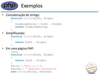 Exemplos 
•Concatenação de strings: 
function strcat($left, $right) 
{ 
$combinedString = $left . $right; 
return $combinedString; 
} 
•Simplificando: 
function strcat($left, $right) 
{ 
return $left . $right; 
} 
•Em uma página PHP: 
<?php 
function strcat($left, $right) 
{ 
return $left . $right; 
} 
$first = "This is a "; 
$second = " complete sentence!"; 
echo strcat($first, $second);  
