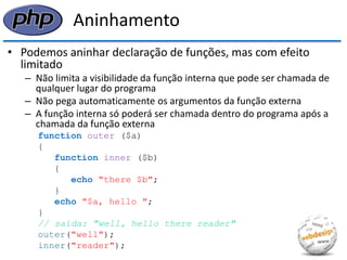 Aninhamento 
•Podemos aninhar declaração de funções, mas com efeito limitado 
–Não limita a visibilidade da função interna que pode ser chamada de qualquer lugar do programa 
–Não pega automaticamente os argumentos da função externa 
–A função interna só poderá ser chamada dentro do programa após a chamada da função externa 
function outer ($a) 
{ 
function inner ($b) 
{ 
echo "there $b"; 
} 
echo "$a, hello "; 
} 
// saída: "well, hello there reader" 
outer("well"); 
inner("reader");  