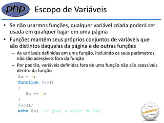 Escopo de Variáveis 
•Se não usarmos funções, qualquer variável criada poderá ser usada em qualquer lugar em uma página 
•Funções mantém seus próprios conjuntos de variáveis que são distintos daquelas da página e de outras funções 
–As variáveis definidas em uma função, incluindo os seus parâmetros, não são acessíveis fora da função 
–Por padrão, variáveis definidas fora de uma função não são acessíveis dentro da função 
$a = 3; 
function foo() 
{ 
$a += 2; 
} 
foo(); 
echo $a; // Qual o valor de $a?  