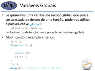 Variáveis Globais 
•Se quisermos uma variável de escopo global, que possa ser acessada de dentro de uma função, podemos utilizar a palavra-chave global: 
global var1, var2, ... 
–Parâmetros de função nunca poderão ser variáveis globais 
•Modificando o exemplo anterior: 
$a = 3; 
function foo() 
{ 
global $a; 
$a += 2; 
} 
foo(); 
echo $a; // Qual o valor de $a?  