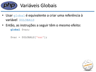 Variáveis Globais 
•Usar global é equivalente a criar uma referência à variável $GLOBALS 
•Então, as instruções a seguir têm o mesmo efeito: 
global $var; 
$var = $GLOBALS['var'];  