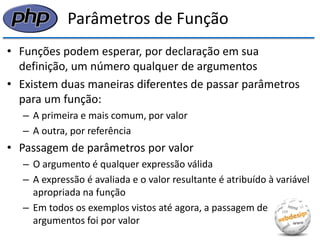 Parâmetros de Função 
•Funções podem esperar, por declaração em sua definição, um número qualquer de argumentos 
•Existem duas maneiras diferentes de passar parâmetros para um função: 
–A primeira e mais comum, por valor 
–A outra, por referência 
•Passagem de parâmetros por valor 
–O argumento é qualquer expressão válida 
–A expressão é avaliada e o valor resultante é atribuído à variável apropriada na função 
–Em todos os exemplos vistos até agora, a passagem de argumentos foi por valor  