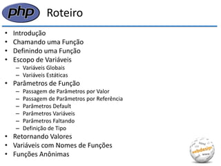 Roteiro 
•Introdução 
•Chamando uma Função 
•Definindo uma Função 
•Escopo de Variáveis 
–Variáveis Globais 
–Variáveis Estáticas 
•Parâmetros de Função 
–Passagem de Parâmetros por Valor 
–Passagem de Parâmetros por Referência 
–Parâmetros Default 
–Parâmetros Variáveis 
–Parâmetros Faltando 
–Definição de Tipo 
•Retornando Valores 
•Variáveis com Nomes de Funções 
•Funções Anônimas  