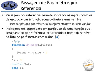 Passagem de Parâmetros por Referência 
•Passagem por referência permite sobrepor as regras normais de escopo e dar à função acesso direto a uma variável 
–Para ser passado por referência, o argumento deve ser uma variável 
•Indicamos um argumento em particular de uma função que será passado por referência precedendo o nome da variável na lista de parâmetros com o sinal (&) 
<?php 
function doubler(&$value) 
{ 
$value = $value * 2; 
} 
$a = 3; 
doubler($a); 
echo $a;  