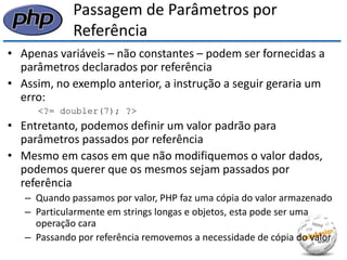 Passagem de Parâmetros por Referência 
•Apenas variáveis – não constantes – podem ser fornecidas a parâmetros declarados por referência 
•Assim, no exemplo anterior, a instrução a seguir geraria um erro: 
<?= doubler(7); ?> 
•Entretanto, podemos definir um valor padrão para parâmetros passados por referência 
•Mesmo em casos em que não modifiquemos o valor dados, podemos querer que os mesmos sejam passados por referência 
–Quando passamos por valor, PHP faz uma cópia do valor armazenado 
–Particularmente em strings longas e objetos, esta pode ser uma operação cara 
–Passando por referência removemos a necessidade de cópia do valor  