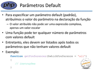 Parâmetros Default 
•Para especificar um parâmetro default (padrão), atribuímos o valor do parâmetro na declaração da função 
–O valor atribuído não pode ser uma expressão complexa, apenas um valor escalar 
•Uma função pode ter qualquer número de parâmetros com valores default 
•Entretanto, eles devem ser listados após todos os parâmetros que não tenham valores default 
•Exemplo: 
function getPreferences($whichPreference = 'all') 
{ 
// instruções 
}  