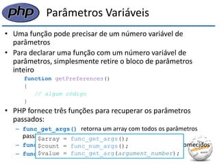 Parâmetros Variáveis 
•Uma função pode precisar de um número variável de parâmetros 
•Para declarar uma função com um número variável de parâmetros, simplesmente retire o bloco de parâmetros inteiro 
function getPreferences() 
{ 
// algum código 
} 
•PHP fornece três funções para recuperar os parâmetros passados: 
–func_get_args() retorna um array com todos os parâmetros passados para a função 
–func_num_args() retorna a quantidade de parâmetros fornecidos 
–func_get_arg() retorna um parâmetro específico 
$array = func_get_args(); 
$count = func_num_args(); 
$value = func_get_arg(argument_number);  