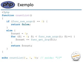 Exemplo 
<?php 
function countList() 
{ 
if (func_num_args() == 0) { 
return false; 
} 
else { 
$count = 0; 
for ($i = 0; $i < func_num_args(); $i++) { 
$count += func_get_arg($i); 
} 
return $count; 
} 
} 
echo countList(1, 5, 9); // saída: "15"  