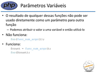 Parâmetros Variáveis 
•O resultado de qualquer dessas funções não pode ser usado diretamente como um parâmetro para outra função 
–Podemos atribuir o valor a uma variável e então utilizá-lo 
•Não funciona: 
foo(func_num_args()); 
•Funciona: 
$count = func_num_args(); 
foo($count);  