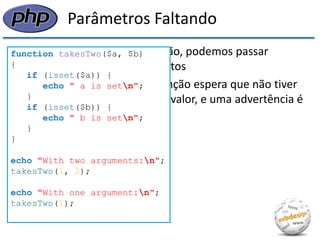 Parâmetros Faltando 
•Quando chamamos uma função, podemos passar qualquer número de argumentos 
•Qualquer parâmetro que a função espera que não tiver sido passado permanece sem valor, e uma advertência é gerada para cada um deles 
function takesTwo($a, $b) 
{ 
if (isset($a)) { 
echo " a is setn"; 
} 
if (isset($b)) { 
echo " b is setn"; 
} 
} 
echo "With two arguments:n"; 
takesTwo(1, 2); 
echo "With one argument:n"; 
takesTwo(1); 
 