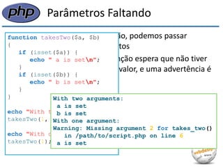 Parâmetros Faltando 
•Quando chamamos uma função, podemos passar qualquer número de argumentos 
•Qualquer parâmetro que a função espera que não tiver sido passado permanece sem valor, e uma advertência é gerada para cada um deles 
function takesTwo($a, $b) 
{ 
if (isset($a)) { 
echo " a is setn"; 
} 
if (isset($b)) { 
echo " b is setn"; 
} 
} 
echo "With two arguments:n"; 
takesTwo(1, 2); 
echo "With one argument:n"; 
takesTwo(1); 
With two arguments: 
a is set 
b is set 
With one argument: 
Warning: Missing argument 2 for takes_two() 
in /path/to/script.php on line 6 
a is set  