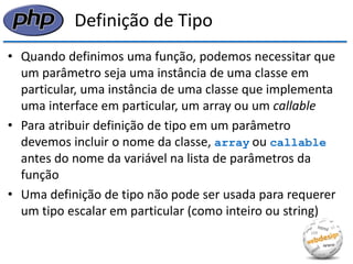 Definição de Tipo 
•Quando definimos uma função, podemos necessitar que um parâmetro seja uma instância de uma classe em particular, uma instância de uma classe que implementa uma interface em particular, um array ou um callable 
•Para atribuir definição de tipo em um parâmetro devemos incluir o nome da classe, array ou callable antes do nome da variável na lista de parâmetros da função 
•Uma definição de tipo não pode ser usada para requerer um tipo escalar em particular (como inteiro ou string)  