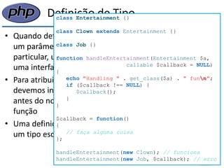 Definição de Tipo 
•Quando definimos uma função, podemos necessitar que um parâmetro seja uma instância de uma classe em particular, uma instância de uma classe que implementa uma interface em particular, um array ou um callable 
•Para atribuir definição de tipo em um parâmetro devemos incluir o nome da classe, array ou callable antes do nome da variável na lista de parâmetros da função 
•Uma definição de tipo não pode ser usada para requerer um tipo escalar em particular (como inteiro ou string) 
class Entertainment {} 
class Clown extends Entertainment {} 
class Job {} 
function handleEntertainment(Entertainment $a, 
callable $callback = NULL) 
{ 
echo "Handling " . get_class($a) . " funn"; 
if ($callback !== NULL) { 
$callback(); 
} 
} 
$callback = function() 
{ 
// faça alguma coisa 
}; 
handleEntertainment(new Clown); // funciona 
handleEntertainment(new Job, $callback); // erro  