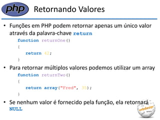 Retornando Valores 
•Funções em PHP podem retornar apenas um único valor através da palavra-chave return 
function returnOne() 
{ 
return 42; 
} 
•Para retornar múltiplos valores podemos utilizar um array 
function returnTwo() 
{ 
return array("Fred", 35); 
} 
•Se nenhum valor é fornecido pela função, ela retornará NULL  