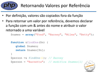 Retornando Valores por Referência 
•Por definição, valores são copiados fora da função 
•Para retornar um valor por referência, devemos declarar a função com um & antes do nome e atribuir o valor retornado a uma variável 
$names = array("Fred", "Barney", "Wilma", "Betty"); 
function &findOne($n) { 
global $names; 
return $names[$n]; 
} 
$person =& findOne(1); // Barney 
$person = "Barnetta"; // modifica $names[1]  