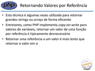 Retornando Valores por Referência 
•Esta técnica é algumas vezes utilizada para retornar grandes strings ou arrays de forma eficiente 
•Entretanto, como PHP implementa copy-on-write para valores de variáveis, retornar um valor de uma função por referência é tipicamente desnecessário 
•Retornar uma referência a um valor é mais lento que retornar o valor em si  