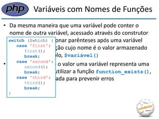 Variáveis com Nomes de Funções 
•Da mesma maneira que uma variável pode conter o nome de outra variável, acessado através do construtor $$, podemos adicionar parênteses após uma variável para chamar a função cujo nome é o valor armazenado por ela, por exemplo, $variável() 
•Para saber quando o valor uma variável representa uma função, podemos utilizar a função function_exists(), que pode ser utilizada para prevenir erros 
switch ($which) { 
case 'first': 
first(); 
break; 
case 'second': 
second(); 
break; 
case 'third': 
third(); 
break; 
}  