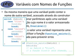 Variáveis com Nomes de Funções 
•Da mesma maneira que uma variável pode conter o nome de outra variável, acessado através do construtor $$, podemos adicionar parênteses após uma variável para chamar a função cujo nome é o valor armazenado por ela, por exemplo, $variável() 
•Para saber quando o valor uma variável representa uma função, podemos utilizar a função function_exists(), que pode ser utilizada para prevenir erros 
switch ($which) { 
case 'first': 
first(); 
break; 
case 'second': 
second(); 
break; 
case 'third': 
third(); 
break; 
} 
if (function_exists($which)) { 
$which(); 
// se $which é "first", 
// a função first() será chamada, ... 
}  