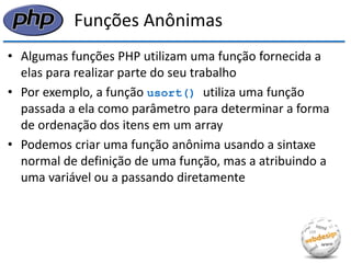 Funções Anônimas 
•Algumas funções PHP utilizam uma função fornecida a elas para realizar parte do seu trabalho 
•Por exemplo, a função usort() utiliza uma função passada a ela como parâmetro para determinar a forma de ordenação dos itens em um array 
•Podemos criar uma função anônima usando a sintaxe normal de definição de uma função, mas a atribuindo a uma variável ou a passando diretamente  