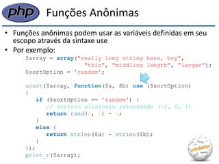 Funções Anônimas 
•Funções anônimas podem usar as variáveis definidas em seu escopo através da sintaxe use 
•Por exemplo: 
$array = array("really long string here, boy", 
"this", "middling length", "larger"); 
$sortOption = 'random'; 
usort($array, function($a, $b) use ($sortOption) 
{ 
if ($sortOption == 'random') { 
// sorteio aleatório retornando (−1, 0, 1) 
return rand(0, 2) - 1; 
} 
else { 
return strlen($a) - strlen($b); 
} 
}); 
print_r($array);  